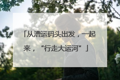 从漕运码头出发，一起来，“行走大运河”