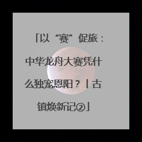 以“赛”促旅：中华龙舟大赛凭什么独宠恩阳？丨古镇焕新记②