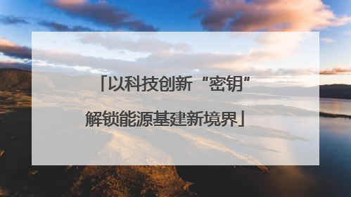 以科技创新“密钥”解锁能源基建新境界