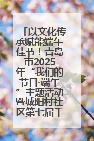 以文化传承赋能端午佳节！青岛市2025年“我们的节日·端午”主题活动暨城阳村社区第七届千人包粽子大赛举办