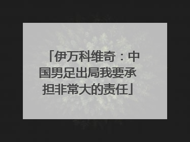 伊万科维奇：中国男足出局我要承担非常大的责任