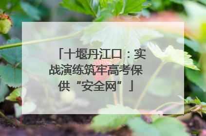 十堰丹江口：实战演练筑牢高考保供“安全网”