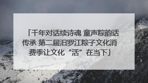 千年对话续诗魂 童声粽韵话传承 第二届汨罗江粽子文化消费季让文化“活”在当下