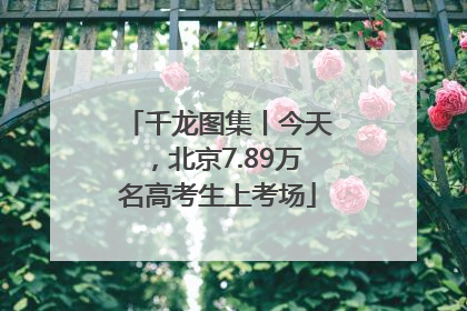 千龙图集丨今天，北京7.89万名高考生上考场