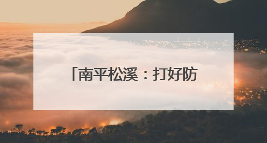 南平松溪：打好防汛“主动仗”织密备汛“安全网”