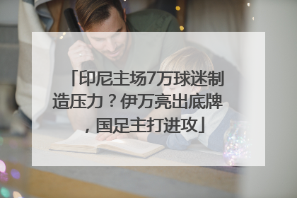 印尼主场7万球迷制造压力？伊万亮出底牌，国足主打进攻