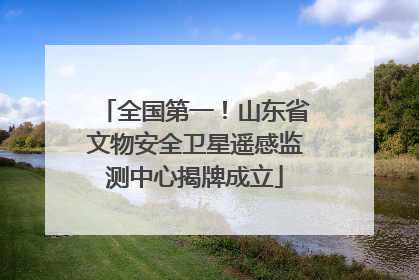全国第一！山东省文物安全卫星遥感监测中心揭牌成立