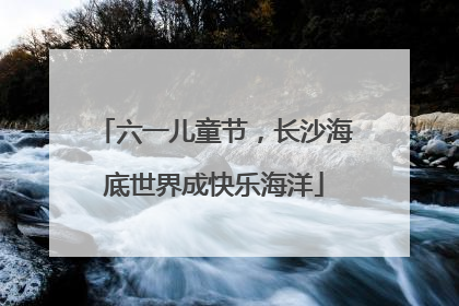 六一儿童节，长沙海底世界成快乐海洋