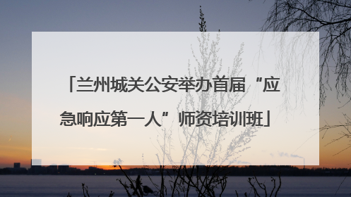 兰州城关公安举办首届“应急响应第一人”师资培训班