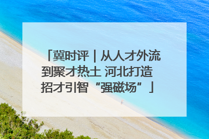 冀时评｜从人才外流到聚才热土 河北打造招才引智“强磁场”