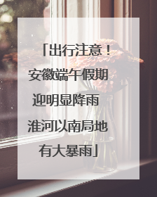 出行注意！安徽端午假期迎明显降雨 淮河以南局地有大暴雨