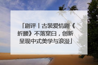剧评丨古装爱情剧《折腰》不落窠臼，创新呈现中式美学与浪漫