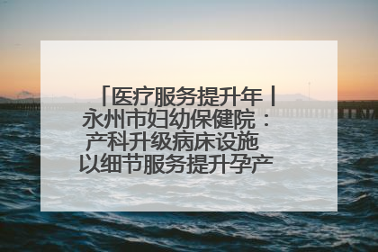 医疗服务提升年丨永州市妇幼保健院：产科升级病床设施 以细节服务提升孕产妇就医体验