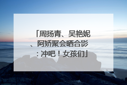 周扬青、吴艳妮、阿娇聚会晒合影：冲吧！女孩们