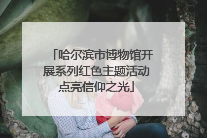 哈尔滨市博物馆开展系列红色主题活动点亮信仰之光
