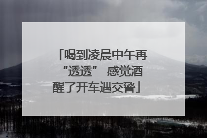 喝到凌晨中午再“透透” 感觉酒醒了开车遇交警