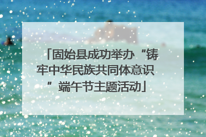 固始县成功举办“铸牢中华民族共同体意识”端午节主题活动