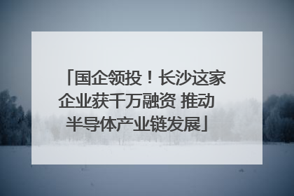 国企领投！长沙这家企业获千万融资 推动半导体产业链发展