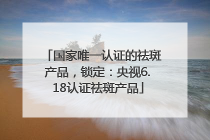 国家唯一认证的祛斑产品，锁定：央视6.18认证祛斑产品