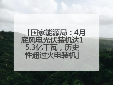 国家能源局：4月底风电光伏装机达15.3亿千瓦，历史性超过火电装机