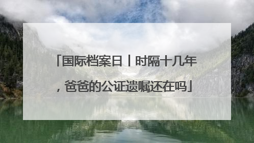 国际档案日丨时隔十几年，爸爸的公证遗嘱还在吗