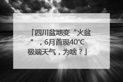 四川盆地变“火盆”，6月首现40℃极端天气，为啥？