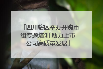 四川辖区举办并购重组专题培训 助力上市公司高质量发展