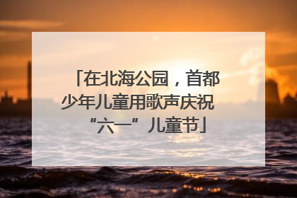 在北海公园，首都少年儿童用歌声庆祝“六一”儿童节