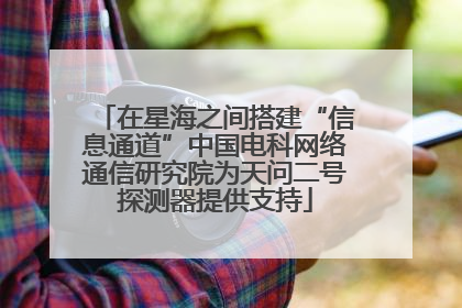 在星海之间搭建“信息通道”中国电科网络通信研究院为天问二号探测器提供支持