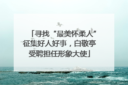 寻找“最美怀柔人”征集好人好事，白敬亭受聘担任形象大使