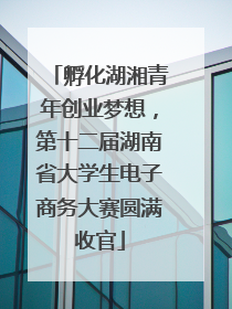 孵化湖湘青年创业梦想，第十二届湖南省大学生电子商务大赛圆满收官