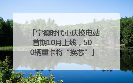 宁德时代重庆换电站首期10月上线，500辆重卡将“换芯”