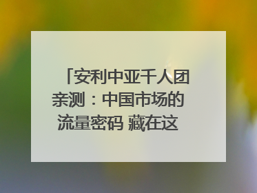 安利中亚千人团亲测：中国市场的流量密码 藏在这些细节里