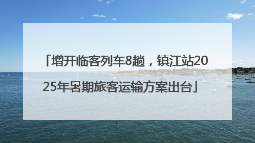 增开临客列车8趟，镇江站2025年暑期旅客运输方案出台