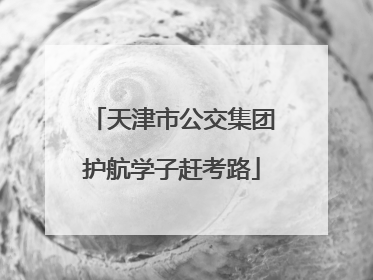 天津市公交集团护航学子赶考路