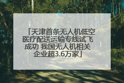 天津首条无人机低空医疗配送运输专线试飞成功 我国无人机相关企业超3.6万家