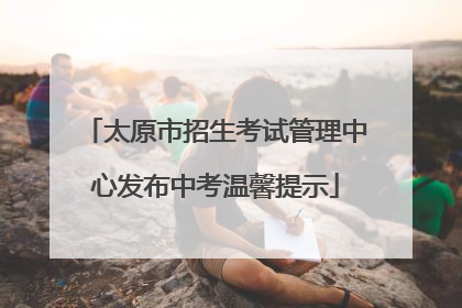 太原市招生考试管理中心发布中考温馨提示