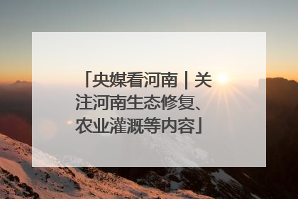 央媒看河南｜关注河南生态修复、农业灌溉等内容