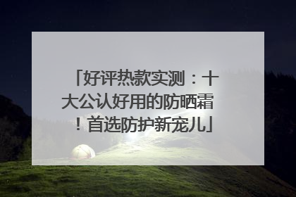 好评热款实测：十大公认好用的防晒霜！首选防护新宠儿