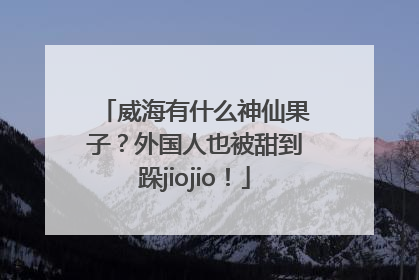 威海有什么神仙果子？外国人也被甜到跺jiojio！