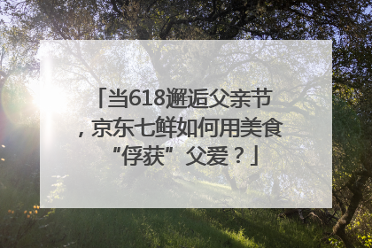 当618邂逅父亲节，京东七鲜如何用美食“俘获”父爱？
