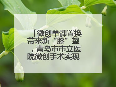 微创单髁置换带来新“膝”望，青岛市市立医院微创手术实现“保膝”目标