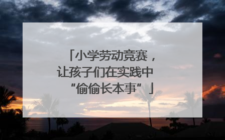 小学劳动竞赛，让孩子们在实践中“偷偷长本事”