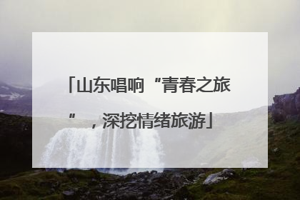 山东唱响“青春之旅”，深挖情绪旅游