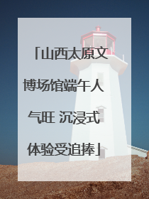 山西太原文博场馆端午人气旺 沉浸式体验受追捧