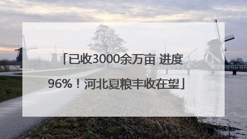 已收3000余万亩 进度96%！河北夏粮丰收在望