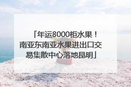 年运8000柜水果！南亚东南亚水果进出口交易集散中心落地昆明