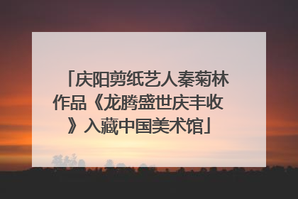 庆阳剪纸艺人秦菊林作品《龙腾盛世庆丰收》入藏中国美术馆