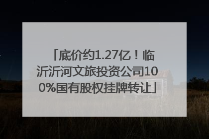 底价约1.27亿！临沂沂河文旅投资公司100%国有股权挂牌转让