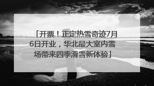 开票！正定热雪奇迹7月6日开业，华北最大室内雪场带来四季滑雪新体验